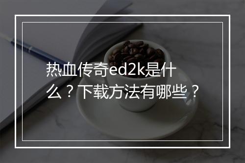 热血传奇ed2k是什么？下载方法有哪些？