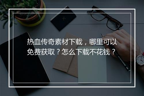 热血传奇素材下载，哪里可以免费获取？怎么下载不花钱？