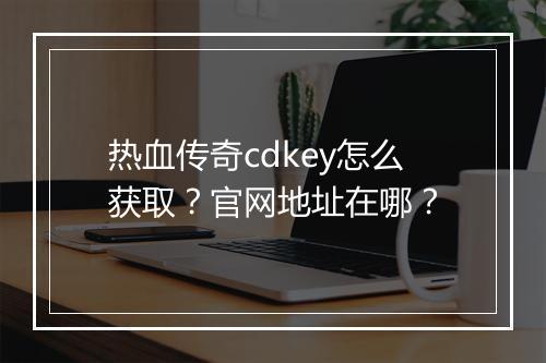 热血传奇cdkey怎么获取？官网地址在哪？