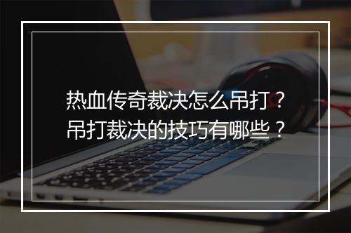 热血传奇裁决怎么吊打？吊打裁决的技巧有哪些？