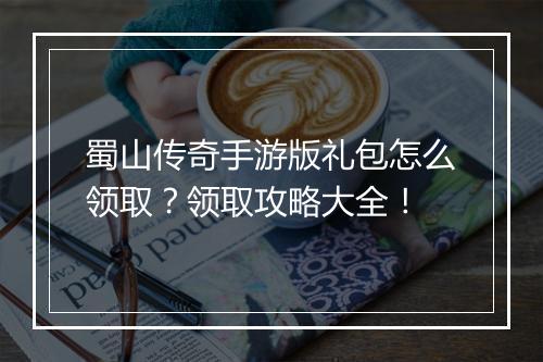蜀山传奇手游版礼包怎么领取？领取攻略大全！