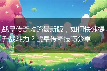 战皇传奇攻略最新版，如何快速提升战斗力？战皇传奇技巧分享！