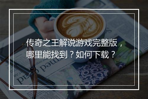 传奇之王解说游戏完整版，哪里能找到？如何下载？