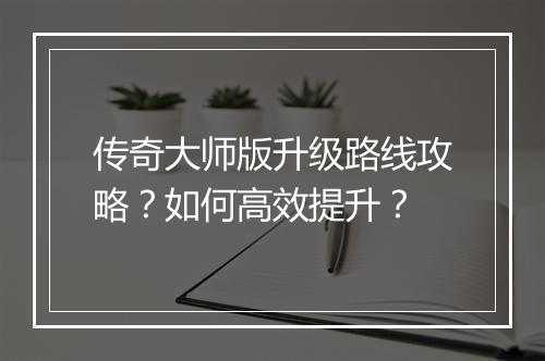 传奇大师版升级路线攻略？如何高效提升？