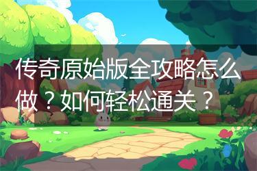 传奇原始版全攻略怎么做？如何轻松通关？