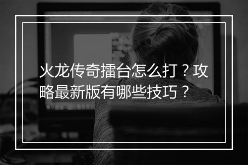 火龙传奇擂台怎么打？攻略最新版有哪些技巧？