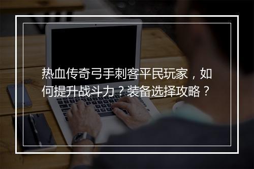 热血传奇弓手刺客平民玩家，如何提升战斗力？装备选择攻略？