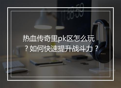 热血传奇里pk区怎么玩？如何快速提升战斗力？