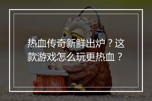 热血传奇新鲜出炉？这款游戏怎么玩更热血？