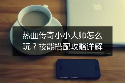 热血传奇小小大师怎么玩？技能搭配攻略详解