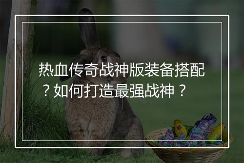 热血传奇战神版装备搭配？如何打造最强战神？