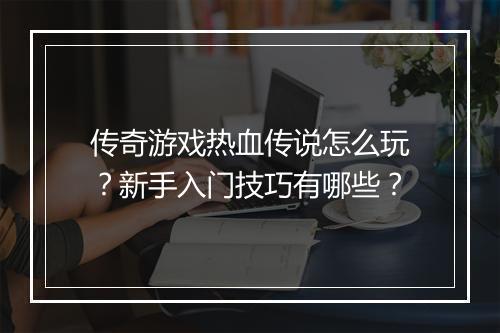 传奇游戏热血传说怎么玩？新手入门技巧有哪些？
