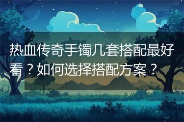 热血传奇手镯几套搭配最好看？如何选择搭配方案？
