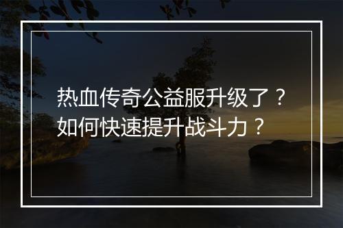 热血传奇公益服升级了？如何快速提升战斗力？