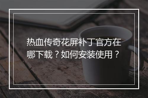 热血传奇花屏补丁官方在哪下载？如何安装使用？