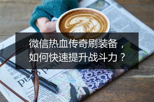 微信热血传奇刷装备，如何快速提升战斗力？