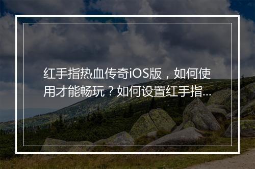 红手指热血传奇iOS版，如何使用才能畅玩？如何设置红手指更高效？