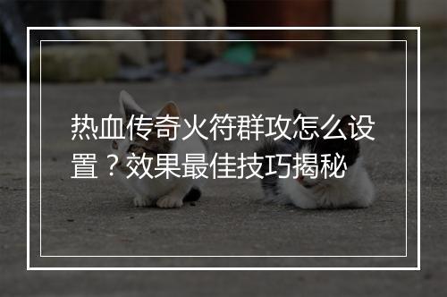 热血传奇火符群攻怎么设置？效果最佳技巧揭秘