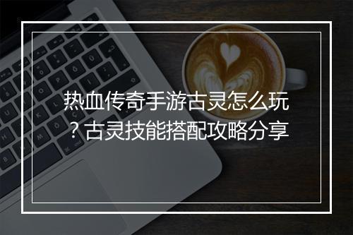 热血传奇手游古灵怎么玩？古灵技能搭配攻略分享