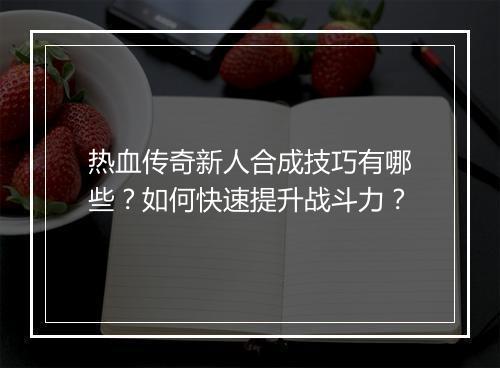 热血传奇新人合成技巧有哪些？如何快速提升战斗力？
