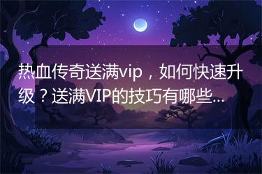 热血传奇送满vip，如何快速升级？送满VIP的技巧有哪些？