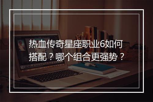热血传奇星座职业6如何搭配？哪个组合更强势？
