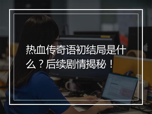 热血传奇语初结局是什么？后续剧情揭秘！