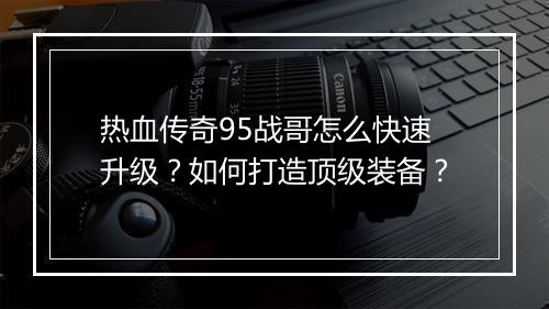 热血传奇95战哥怎么快速升级？如何打造顶级装备？