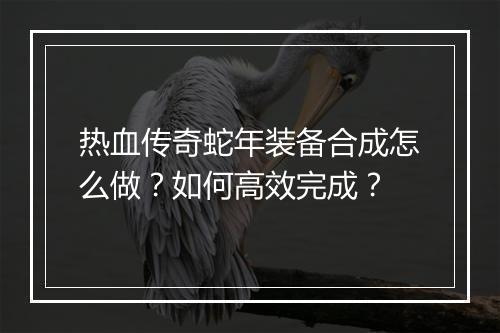 热血传奇蛇年装备合成怎么做？如何高效完成？