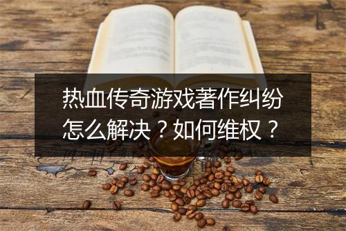 热血传奇游戏著作纠纷怎么解决？如何维权？