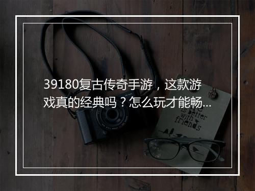 39180复古传奇手游，这款游戏真的经典吗？怎么玩才能畅游？
