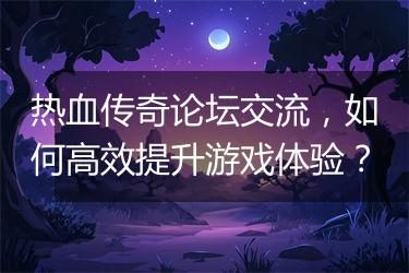 热血传奇论坛交流，如何高效提升游戏体验？