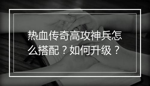 热血传奇高攻神兵怎么搭配？如何升级？