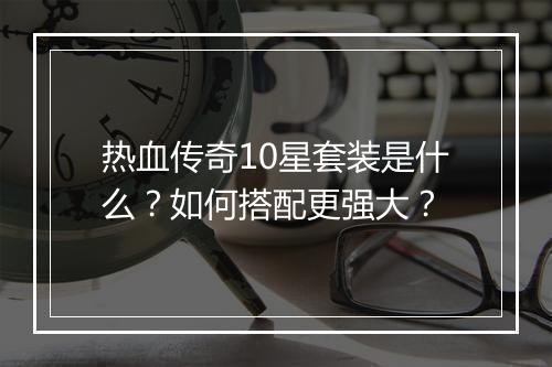 热血传奇10星套装是什么?如何搭配更强大?