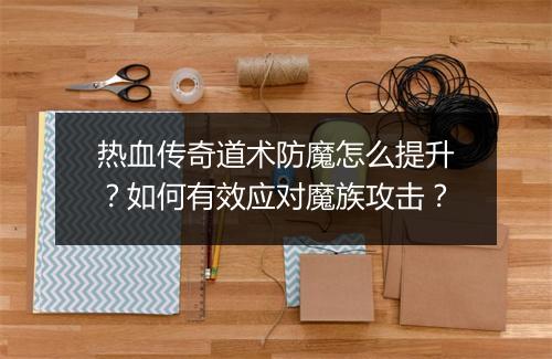 热血传奇道术防魔怎么提升？如何有效应对魔族攻击？