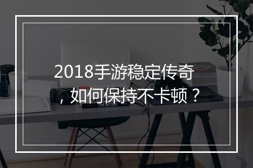 2018手游稳定传奇，如何保持不卡顿？