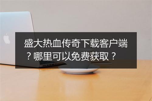 盛大热血传奇下载客户端？哪里可以免费获取？