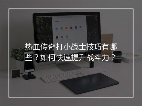 热血传奇打小战士技巧有哪些？如何快速提升战斗力？
