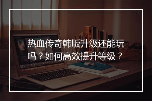 热血传奇韩版升级还能玩吗？如何高效提升等级？