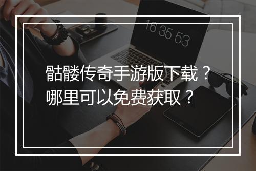 骷髅传奇手游版下载？哪里可以免费获取？