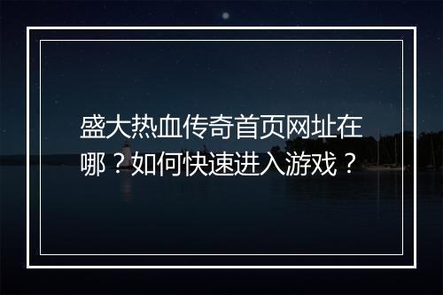 盛大热血传奇首页网址在哪？如何快速进入游戏？