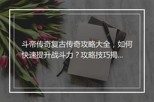 斗帝传奇复古传奇攻略大全，如何快速提升战斗力？攻略技巧揭秘！