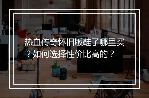 热血传奇怀旧版鞋子哪里买？如何选择性价比高的？