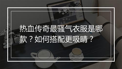 热血传奇最骚气衣服是哪款？如何搭配更吸睛？