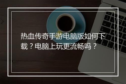 热血传奇手游电脑版如何下载？电脑上玩更流畅吗？