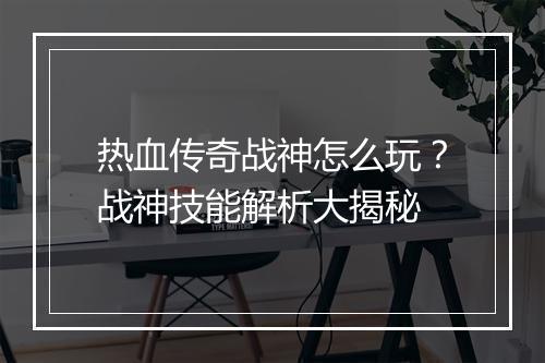 热血传奇战神怎么玩？战神技能解析大揭秘