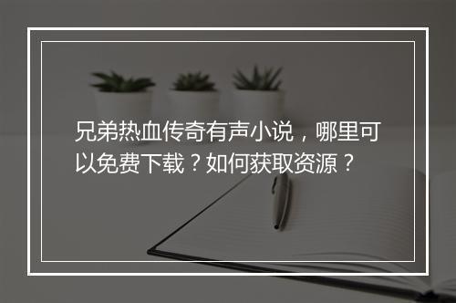 兄弟热血传奇有声小说，哪里可以免费下载？如何获取资源？