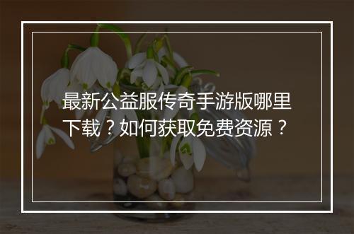 最新公益服传奇手游版哪里下载？如何获取免费资源？