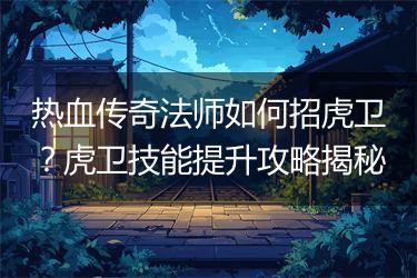 热血传奇法师如何招虎卫？虎卫技能提升攻略揭秘