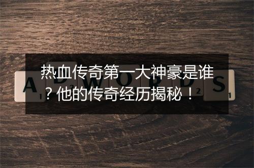 热血传奇第一大神豪是谁？他的传奇经历揭秘！